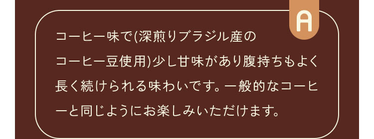 コーヒー味で(深煎りブラジル産のコーヒー豆使用)少し甘味があり腹持ちもよく長く続けられる味わいです。