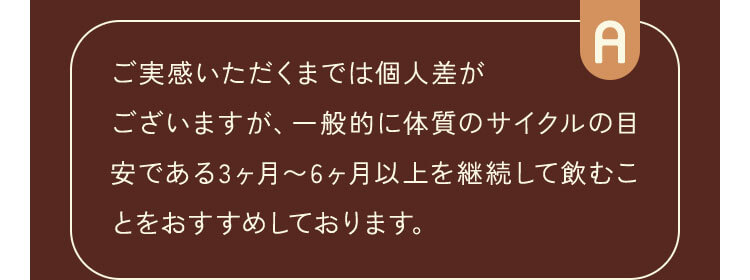 ご実感いただくまでは個人差がございますが、一般的に体質のサイクルの目安である3ヶ月〜6ヶ月以上を継続して飲むことをおすすめしております。